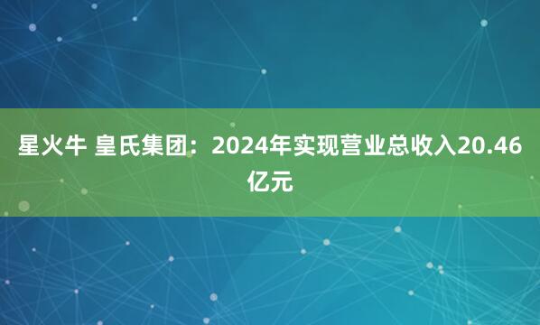 星火牛 皇氏集团：2024年实现营业总收入20.46亿元
