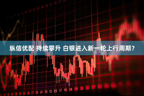 纵信优配 持续攀升 白银进入新一轮上行周期？