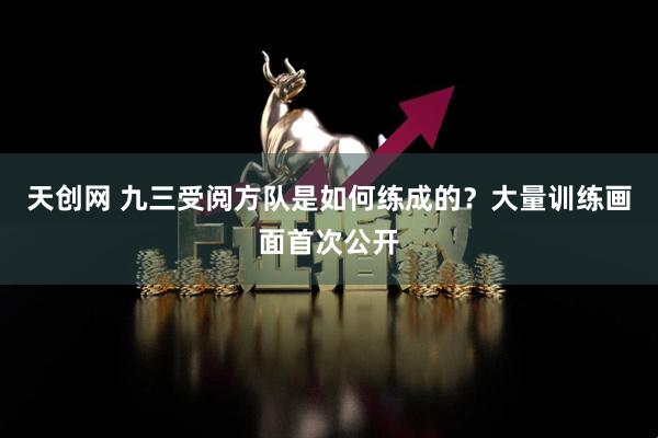 天创网 九三受阅方队是如何练成的？大量训练画面首次公开