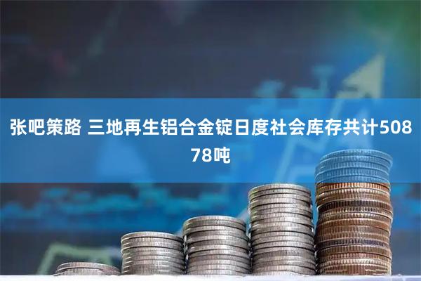 张吧策路 三地再生铝合金锭日度社会库存共计50878吨