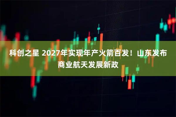 科创之星 2027年实现年产火箭百发！山东发布商业航天发展新政