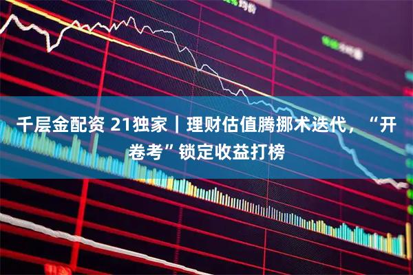 千层金配资 21独家｜理财估值腾挪术迭代，“开卷考”锁定收益打榜