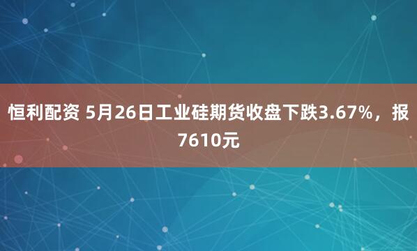 恒利配资 5月26日工业硅期货收盘下跌3.67%，报7610元
