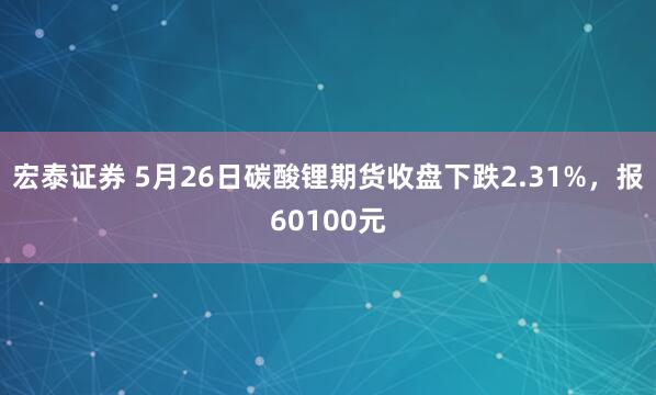 宏泰证券 5月26日碳酸锂期货收盘下跌2.31%，报60100元