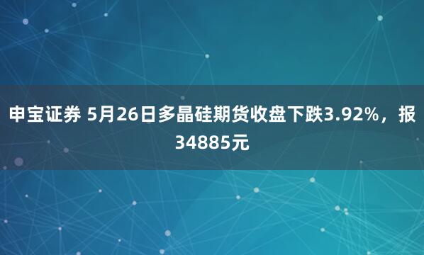 申宝证券 5月26日多晶硅期货收盘下跌3.92%，报34885元