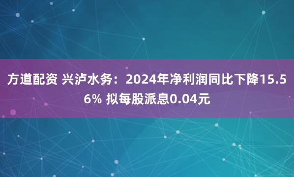 方道配资 兴泸水务：2024年净利润同比下降15.56% 拟每股派息0.04元