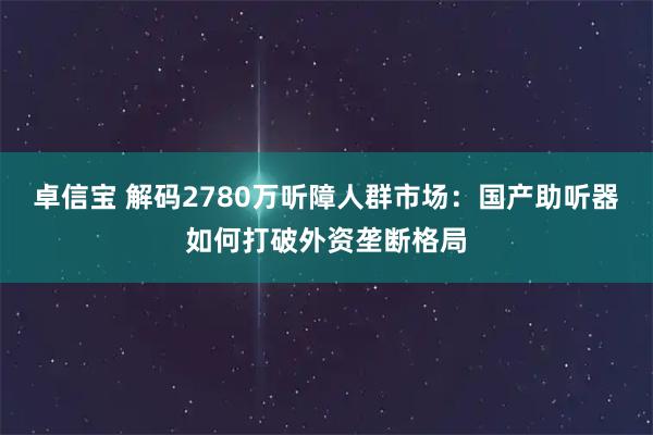 卓信宝 解码2780万听障人群市场：国产助听器如何打破外资垄断格局
