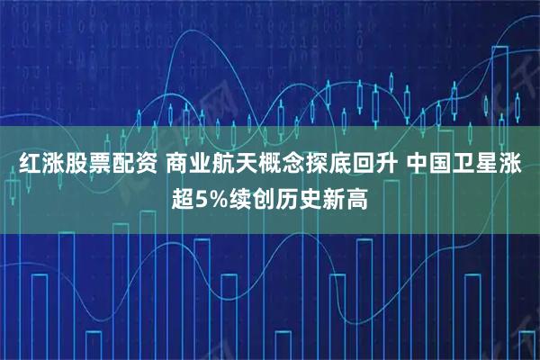 红涨股票配资 商业航天概念探底回升 中国卫星涨超5%续创历史新高