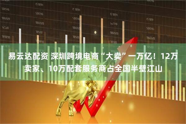 易云达配资 深圳跨境电商“大卖”一万亿！12万卖家、10万配套服务商占全国半壁江山