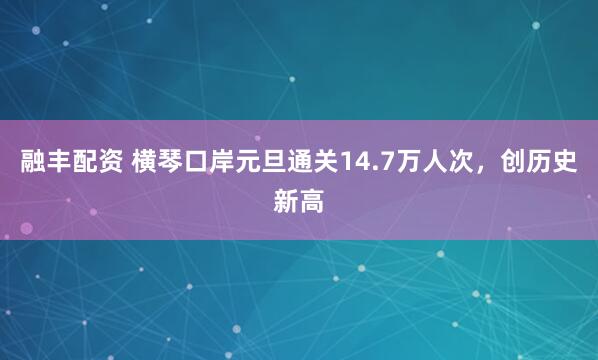 融丰配资 横琴口岸元旦通关14.7万人次，创历史新高