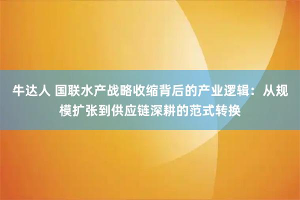 牛达人 国联水产战略收缩背后的产业逻辑：从规模扩张到供应链深耕的范式转换