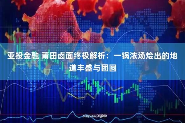 亚投金融 莆田卤面终极解析：一锅浓汤烩出的地道丰盛与团圆