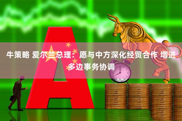 牛策略 爱尔兰总理：愿与中方深化经贸合作 增进多边事务协调