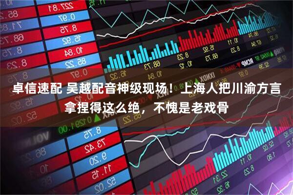 卓信速配 吴越配音神级现场！上海人把川渝方言拿捏得这么绝，不愧是老戏骨