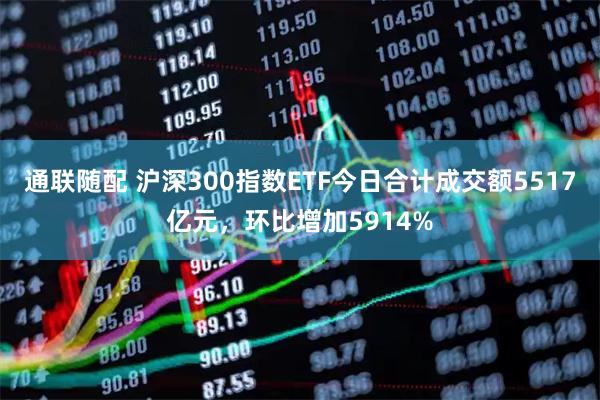 通联随配 沪深300指数ETF今日合计成交额5517亿元，环比增加5914%