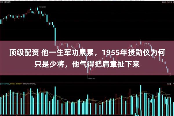 顶级配资 他一生军功累累，1955年授勋仪为何只是少将，他气得把肩章扯下来