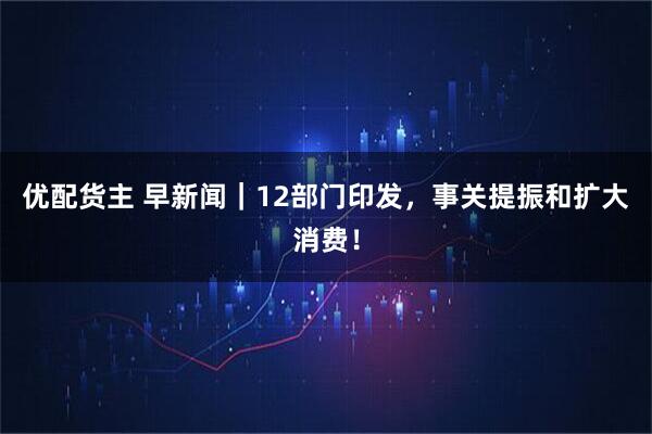 优配货主 早新闻｜12部门印发，事关提振和扩大消费！