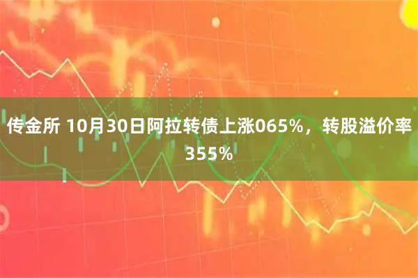 传金所 10月30日阿拉转债上涨065%，转股溢价率355%