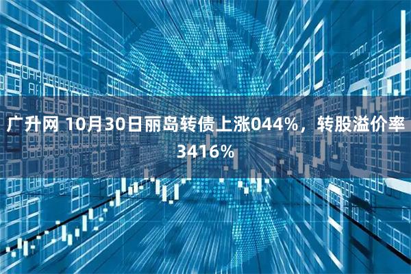 广升网 10月30日丽岛转债上涨044%，转股溢价率3416%